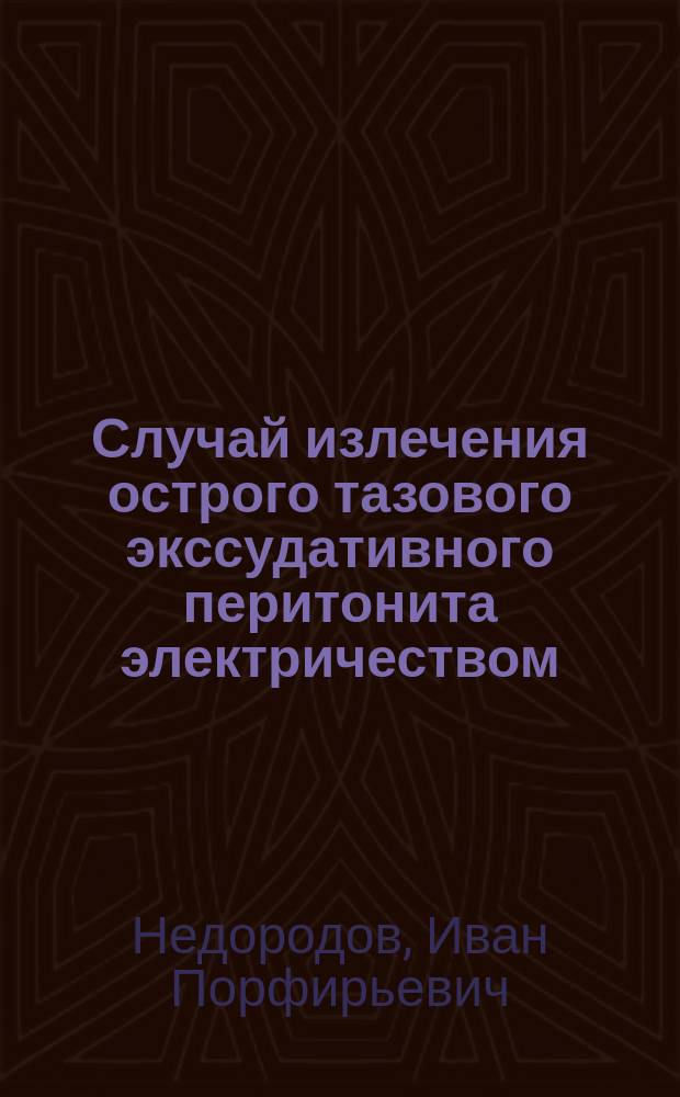 Случай излечения острого тазового экссудативного перитонита электричеством : Сообщ. в Моск. акушерско-гинекол. о-ве 25 нояб. 1892 г