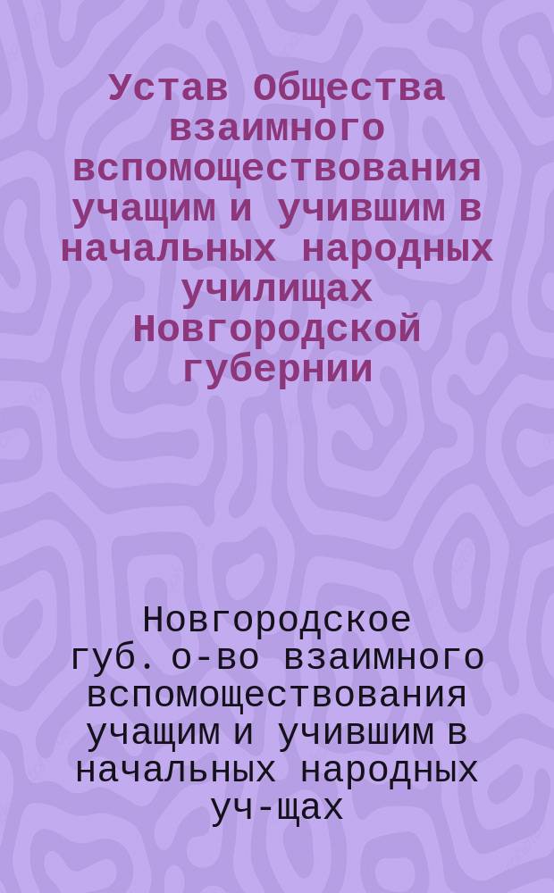 Устав Общества взаимного вспомоществования учащим и учившим в начальных народных училищах Новгородской губернии : (Утв. министром нар. просвещения 20 марта 1893 г.)
