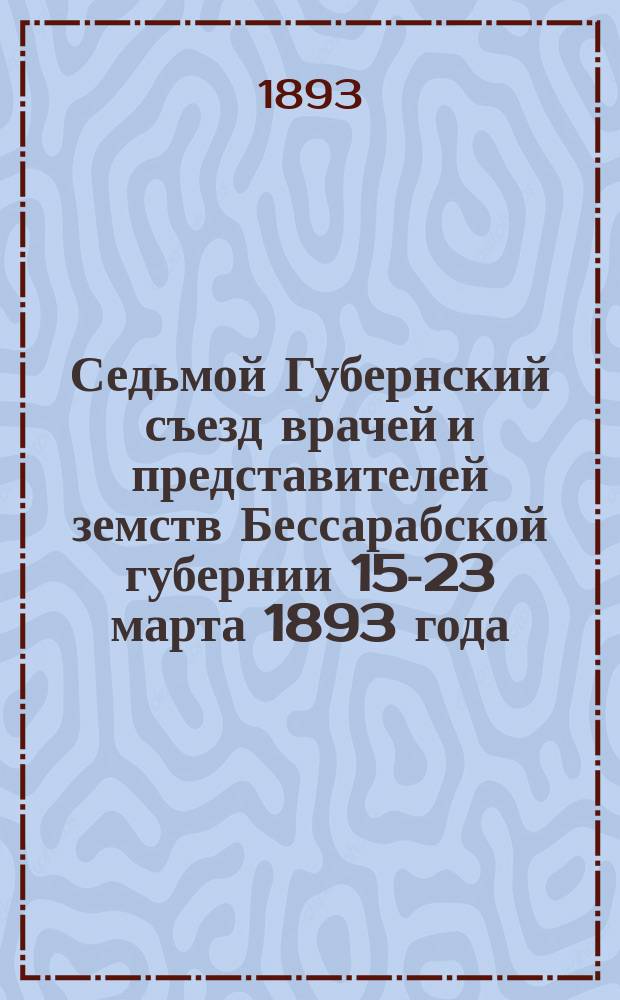 Седьмой Губернский съезд врачей и представителей земств Бессарабской губернии 15-23 марта 1893 года : Отчеты, доклады, протоколы