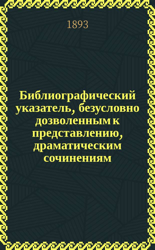Библиографический указатель, безусловно дозволенным к представлению, драматическим сочинениям, рассмотренным драматическою цензурою с апреля 1891 г. по 1-е апреля 1893 года