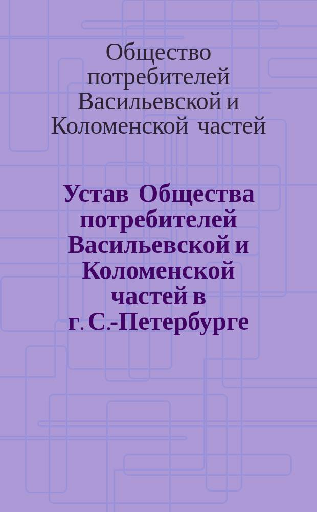 Устав Общества потребителей Васильевской и Коломенской частей в г. С.-Петербурге : Утв. 13 марта 1893 г.