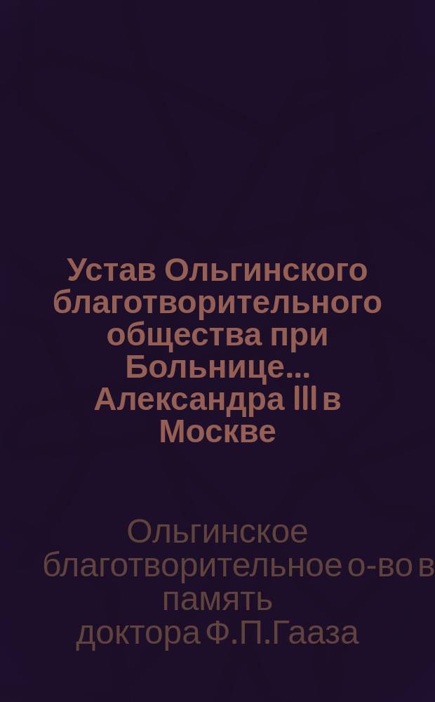 Устав Ольгинского благотворительного общества при Больнице... Александра III в Москве : Утв. 16 апр. 1885 г.