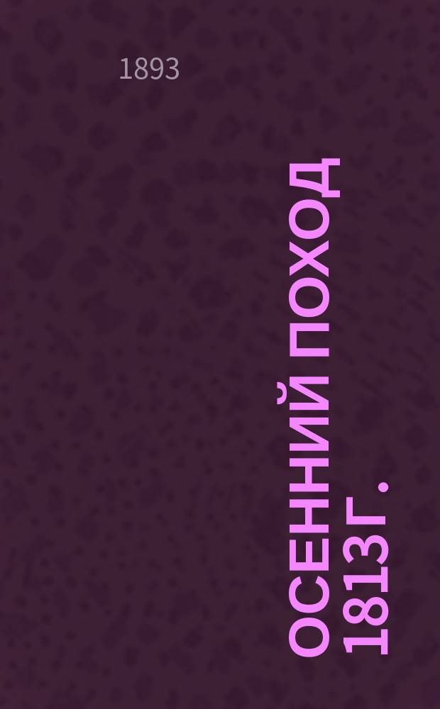 Осенний поход 1813 г. : Лекции экстраод. проф. воен. искусства Ген. штаба полк. Н.А. Орлова