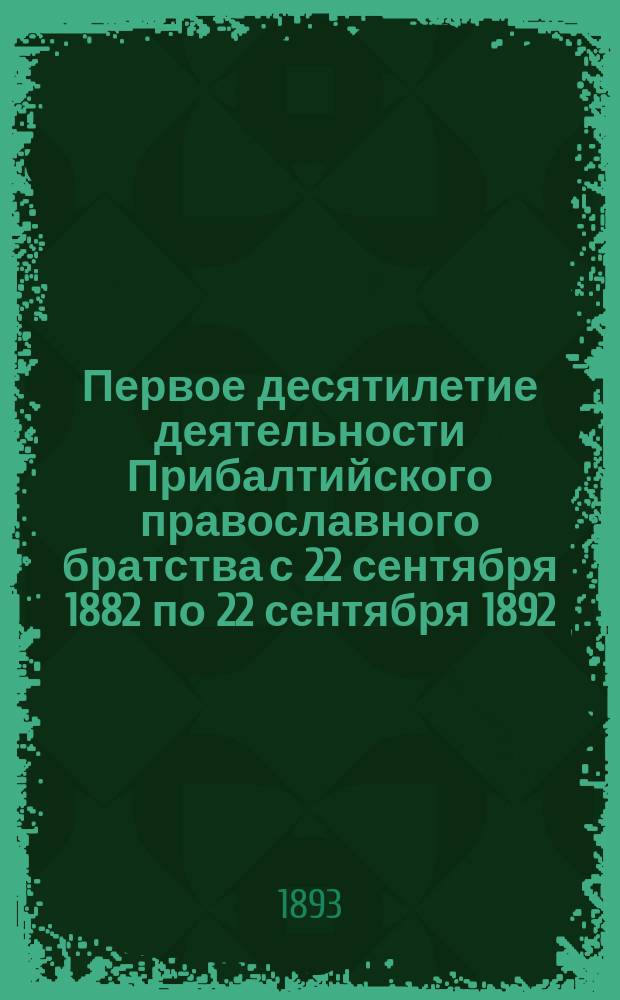 Первое десятилетие деятельности Прибалтийского православного братства с 22 сентября 1882 по 22 сентября 1892 : Крат. обзор