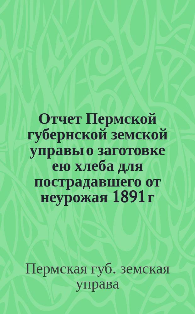 Отчет Пермской губернской земской управы о заготовке ею хлеба для пострадавшего от неурожая 1891 г. населения Шадринского, Камышловского и Екатеринбургского уездов и о сумме произведенных расходов за 1891 и 1892 г.