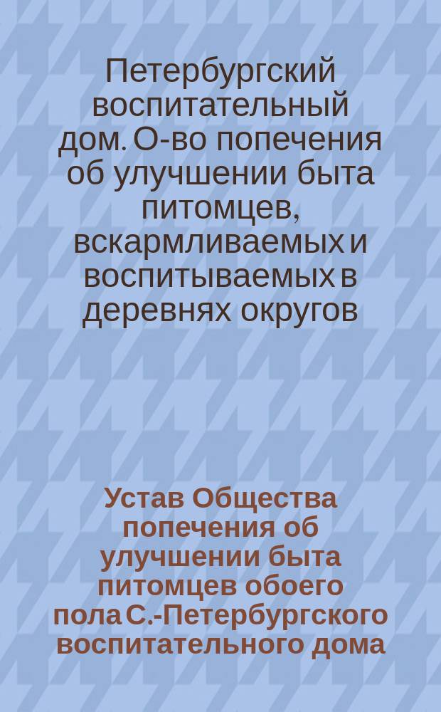 Устав Общества попечения об улучшении быта питомцев обоего пола С.-Петербургского воспитательного дома, вскармливаемых и воспитываемых в деревнях округов, расположенных по линии Балтийской железной дороги : Утв. 11 дек. 1892 г
