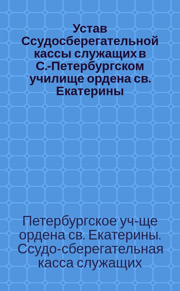 Устав Ссудосберегательной кассы служащих в С.-Петербургском училище ордена св. Екатерины : Утв. 11 мая 1893 г.