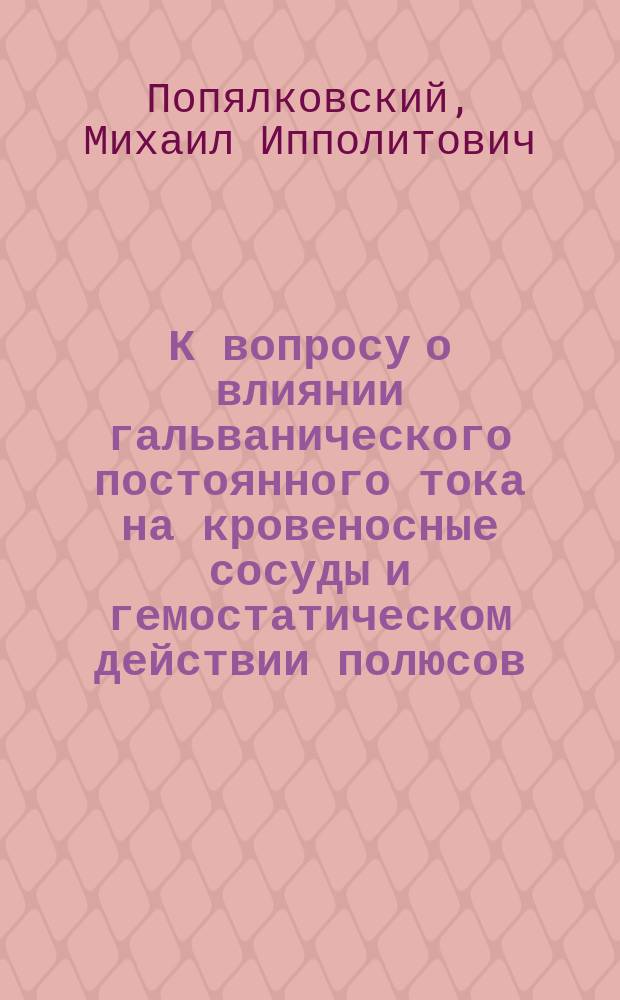 К вопросу о влиянии гальванического постоянного тока на кровеносные сосуды и гемостатическом действии полюсов : Эксперим. исслед. М.И. Попялковского