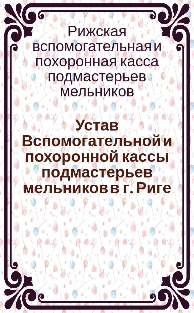 Устав Вспомогательной и похоронной кассы подмастерьев мельников в г. Риге (Лифляндской губернии) : Утв. 18 окт. 1893 г.