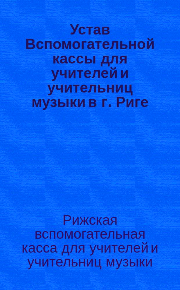 Устав Вспомогательной кассы для учителей и учительниц музыки в г. Риге : Утв. 22 янв. 1893 г.