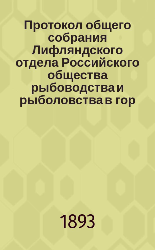 Протокол общего собрания Лифляндского отдела Российского общества рыбоводства и рыболовства в гор. Дерпте 18-го января 1893 года