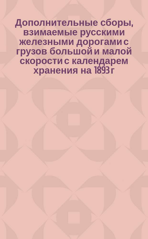 Дополнительные сборы, взимаемые русскими железными дорогами с грузов большой и малой скорости с календарем хранения на 1893 г. : Руководство для станций, контролей и грузохозяев
