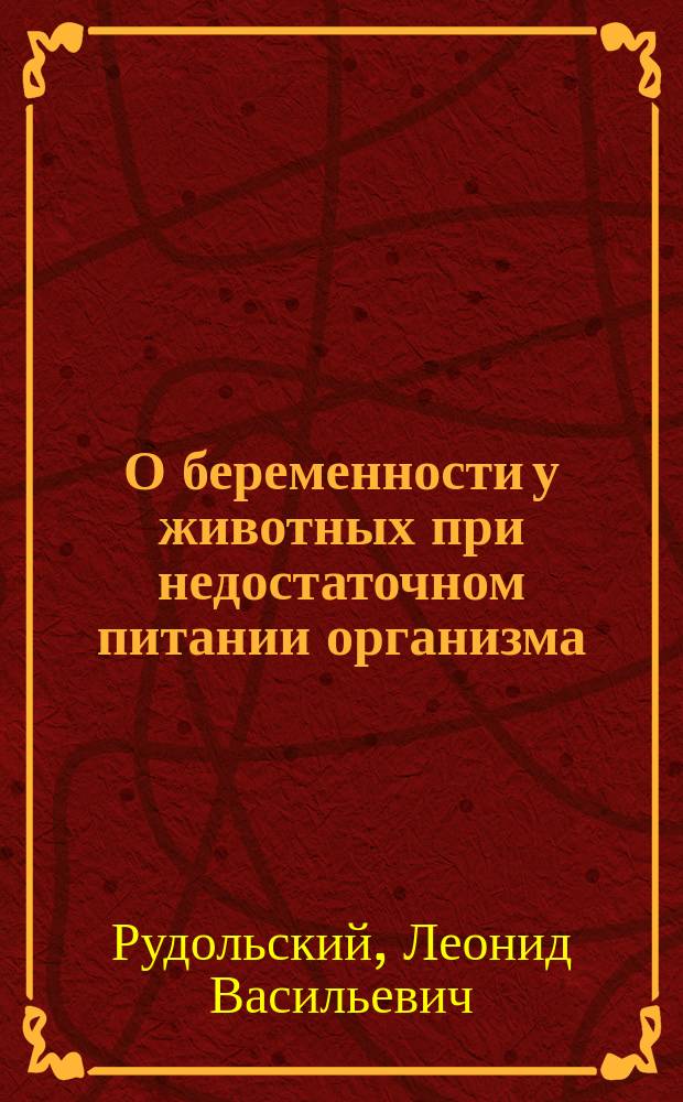 О беременности у животных при недостаточном питании организма : Эксперим. исслед., произвед. на кроликах и собаке : Дис. на степ. д-ра мед. Л.В. Рудольского, и. д. ассист. Судебно-мед. отд-ния Клинич. воен. госпиталя