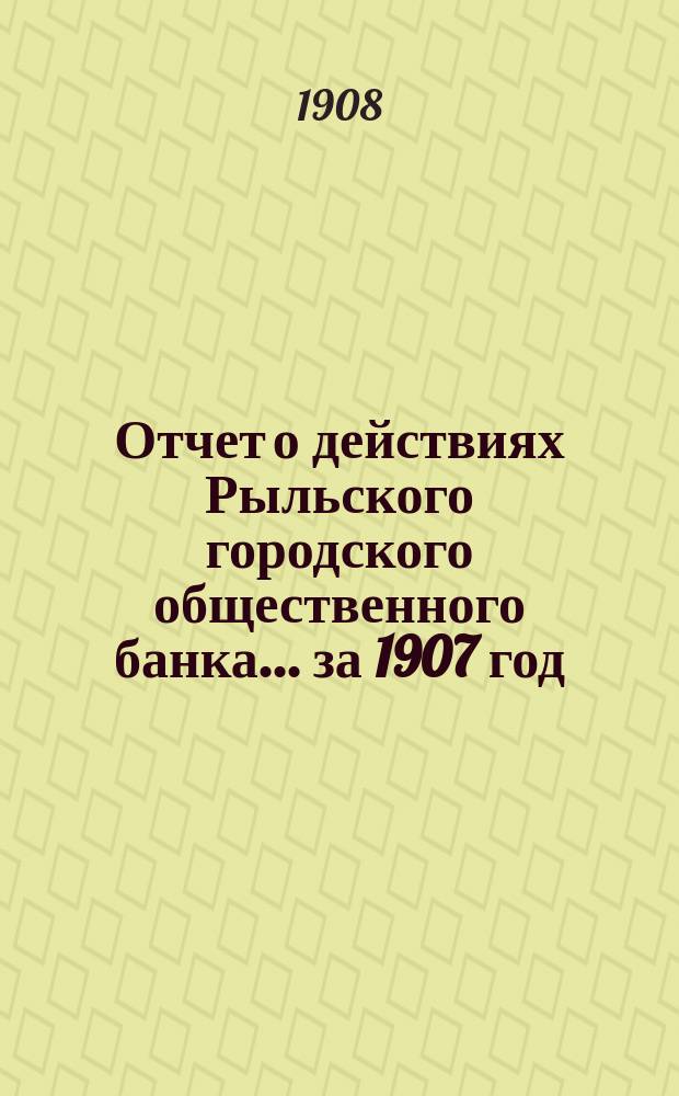 Отчет о действиях Рыльского городского общественного банка ... за 1907 год