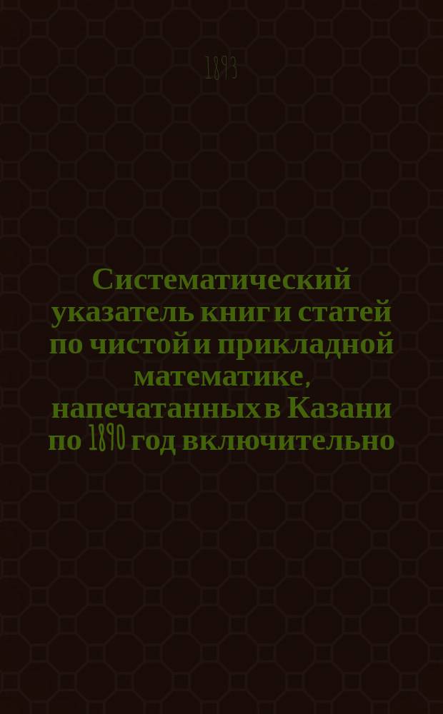 Систематический указатель книг и статей по чистой и прикладной математике, напечатанных в Казани по 1890 год включительно, составленный согласно постановлениям Парижского международного конгресса 1889 г. по библиографии математических наук Д.М. Синцовым