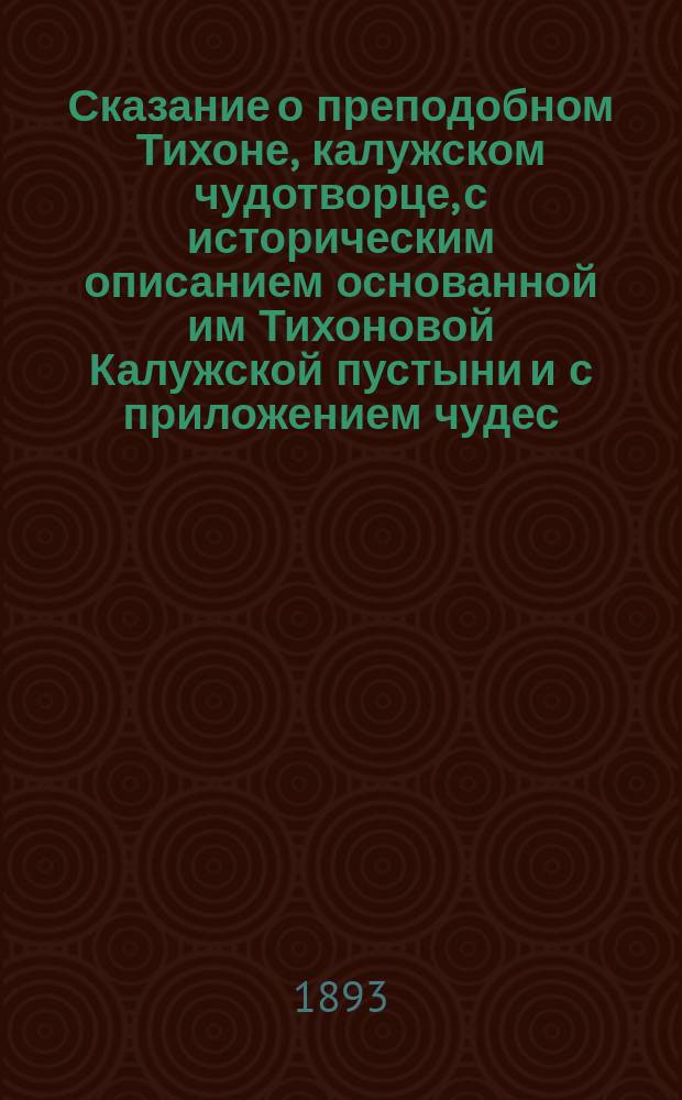 Сказание о преподобном Тихоне, калужском чудотворце, с историческим описанием основанной им Тихоновой Калужской пустыни и с приложением чудес, явленных преподобным страждущему человечеству