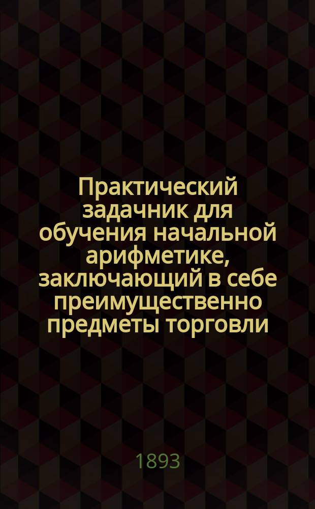 Практический задачник для обучения начальной арифметике, заключающий в себе преимущественно предметы торговли : Ч. 1-. Ч. 1 : Упражнения в пределе первой сотни