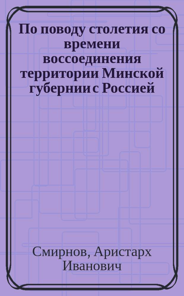 По поводу столетия со времени воссоединения территории Минской губернии с Россией : Ист. очерк Ар.Ив. Смирнова, бывш. мин. врачеб. инспектора