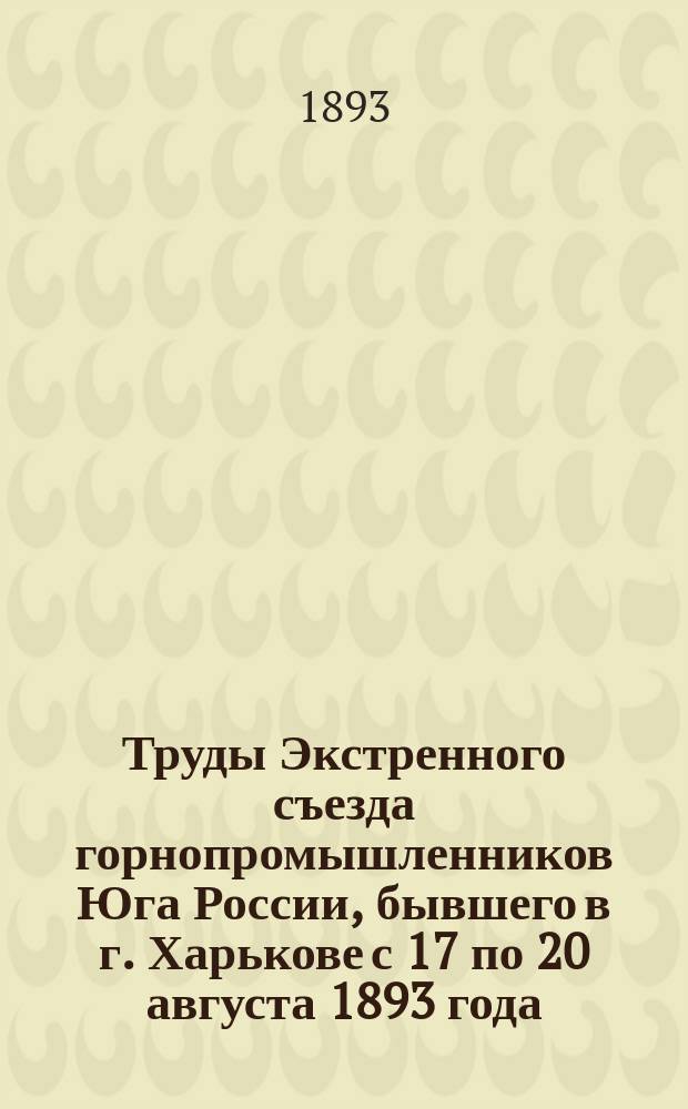 Труды Экстренного съезда горнопромышленников Юга России, бывшего в г. Харькове с 17 по 20 августа 1893 года