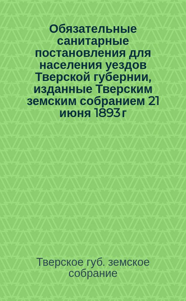 Обязательные санитарные постановления для населения уездов Тверской губернии, изданные Тверским земским собранием 21 июня 1893 г.
