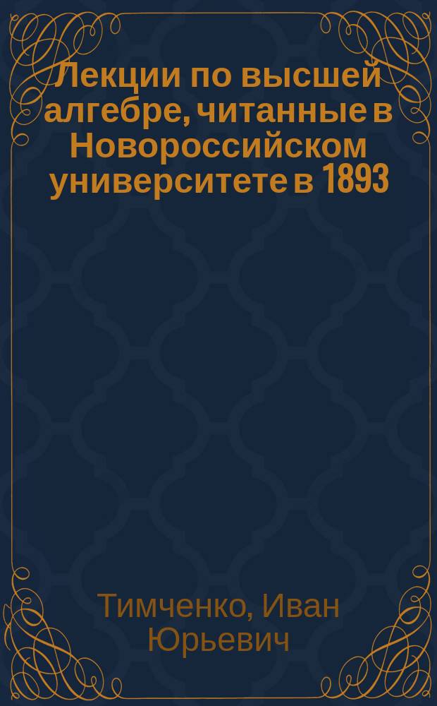 Лекции по высшей алгебре, читанные в Новороссийском университете в 1893/4 ак. г. прив.-доц. И. Тимченко