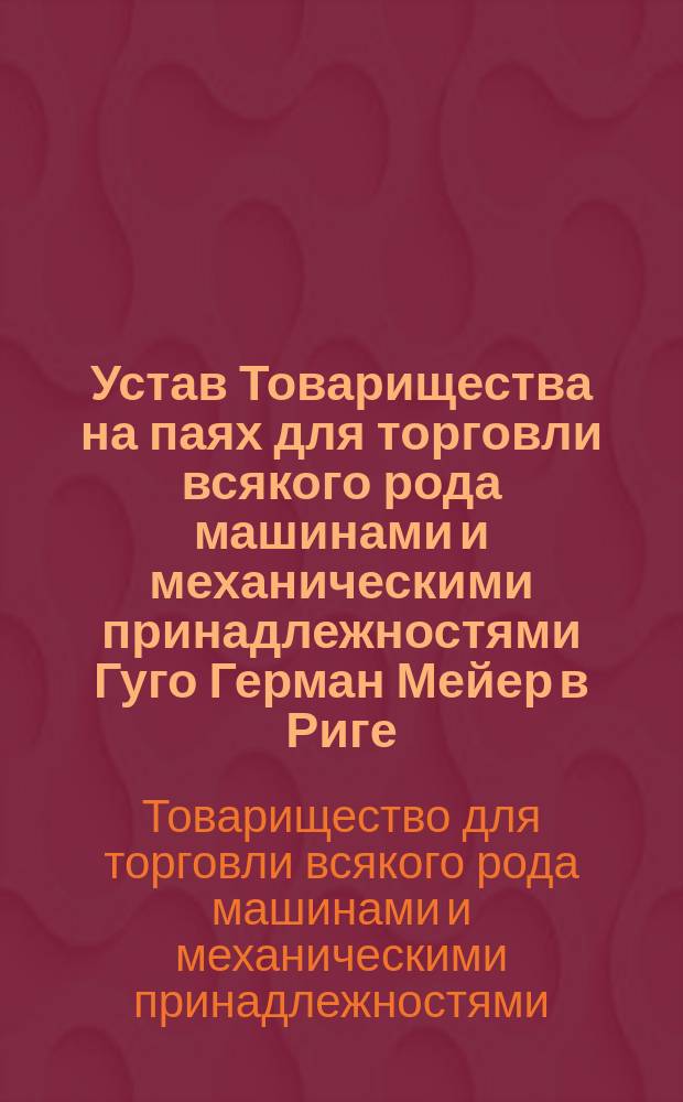 Устав Товарищества на паях для торговли всякого рода машинами и механическими принадлежностями Гуго Герман Мейер в Риге : Утв. 11 июля 1893 г.