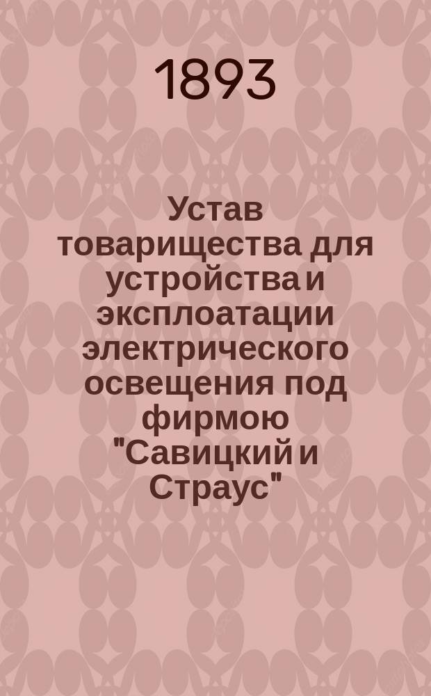 Устав товарищества для устройства и эксплоатации электрического освещения под фирмою "Савицкий и Страус" : ... Утв. 22 марта 1893 г.