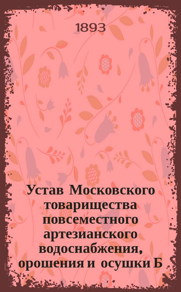 Устав Московского товарищества повсеместного артезианского водоснабжения, орошения и осушки Б.И. Фон-Вангель : Утв. 3 мая 1893 г.