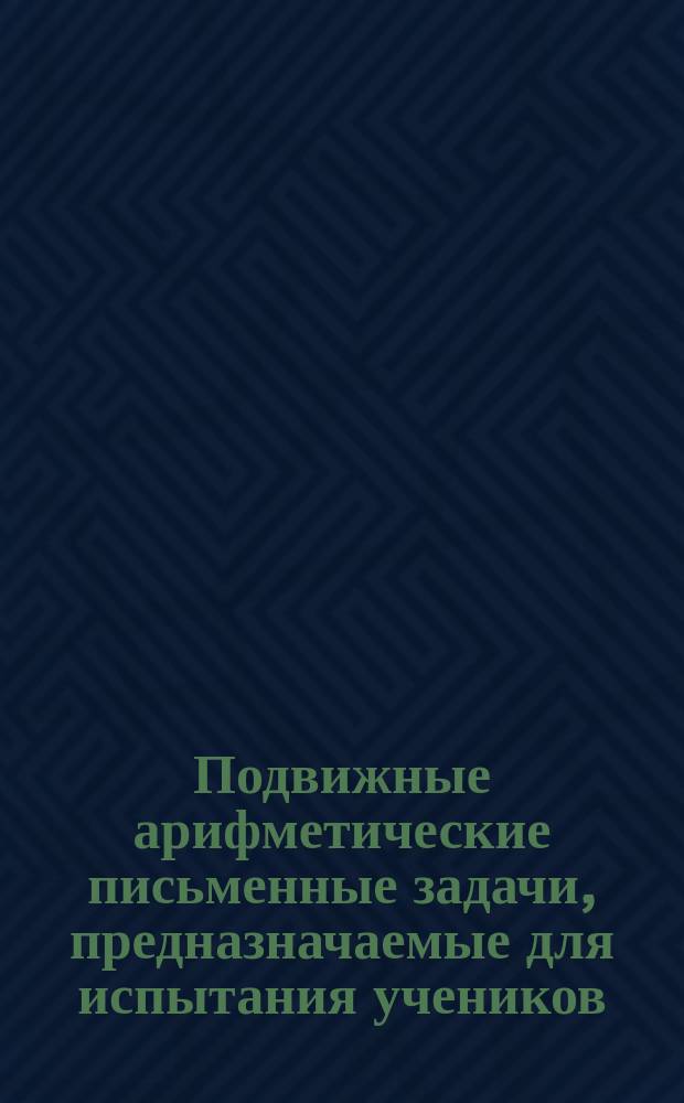 Подвижные арифметические письменные задачи, предназначаемые для испытания учеников, кончающих курс учения в сельских народных школах