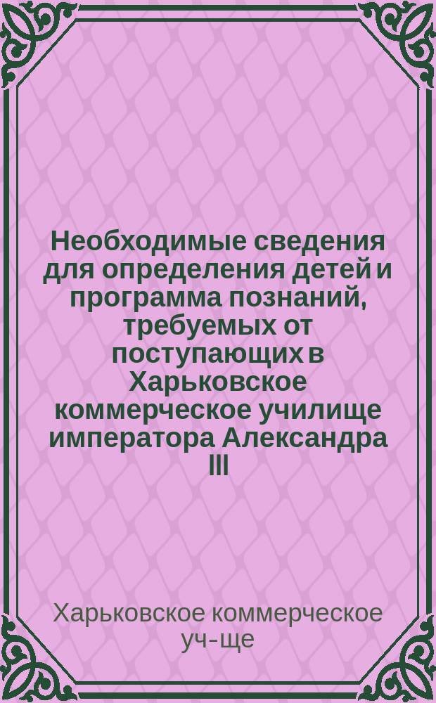 Необходимые сведения для определения детей и программа познаний, требуемых от поступающих в Харьковское коммерческое училище императора Александра III (с пансионом)