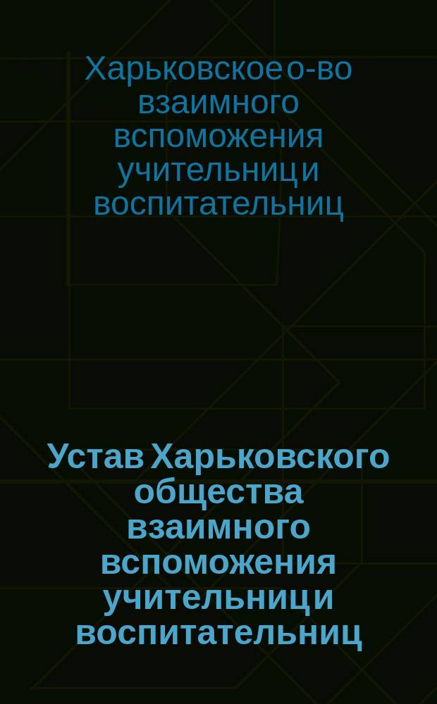 Устав Харьковского общества взаимного вспоможения учительниц и воспитательниц : Утв. 12 июля 1890 г. С изм. и доп., утв. 2 сент. 1893 г.