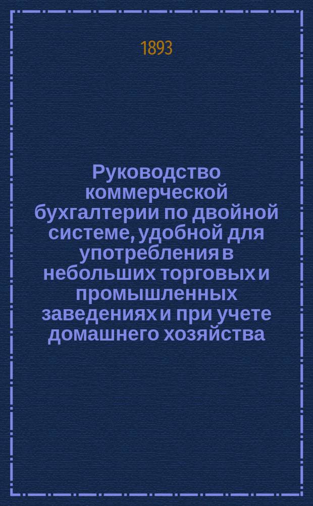 Руководство коммерческой бухгалтерии по двойной системе, удобной для употребления в небольших торговых и промышленных заведениях и при учете домашнего хозяйства