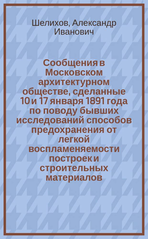 Сообщения в Московском архитектурном обществе, сделанные 10 и 17 января 1891 года по поводу бывших исследований способов предохранения от легкой воспламеняемости построек и строительных материалов, опасных в пожарном отношении
