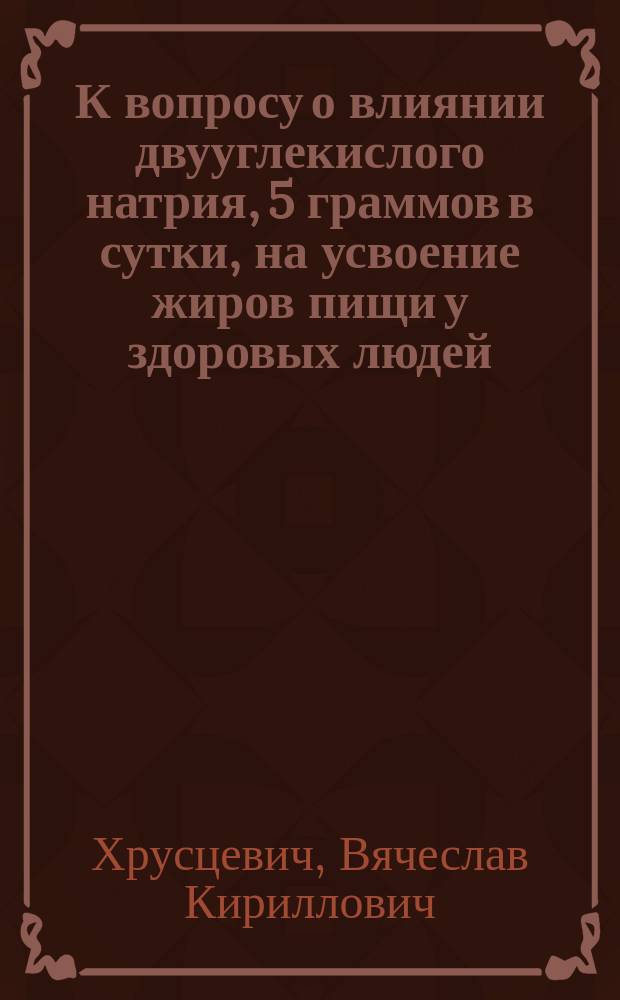 К вопросу о влиянии двууглекислого натрия, 5 граммов в сутки, на усвоение жиров пищи у здоровых людей : Дис. на степ. д-ра мед. лекаря Вячеслава Кирилловича Хрусцевича
