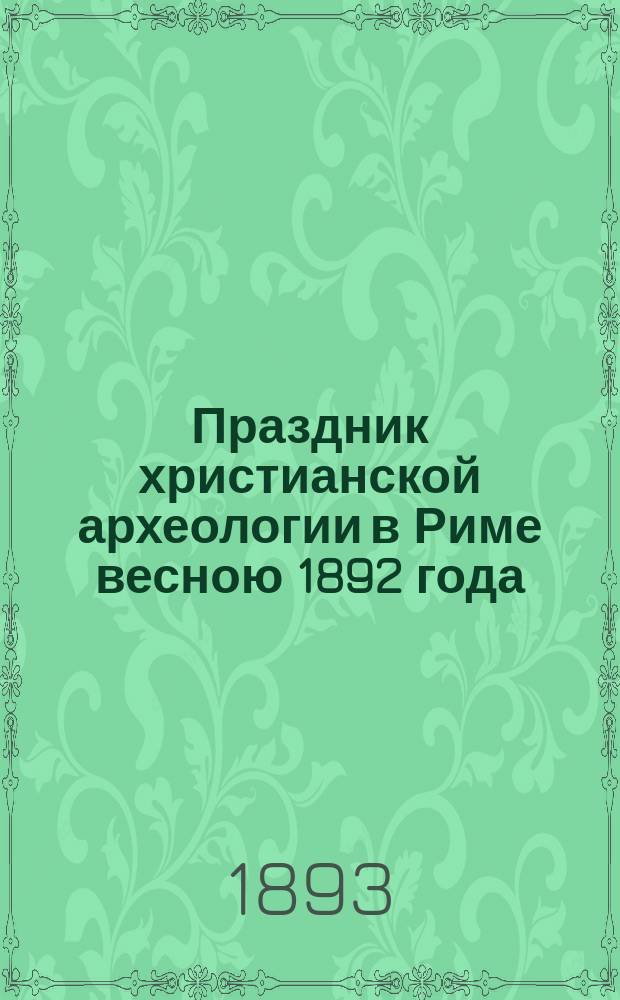Праздник христианской археологии в Риме весною 1892 года : Сообщ., чит. в Моск. археол. о-ве 16 февр. сего г.
