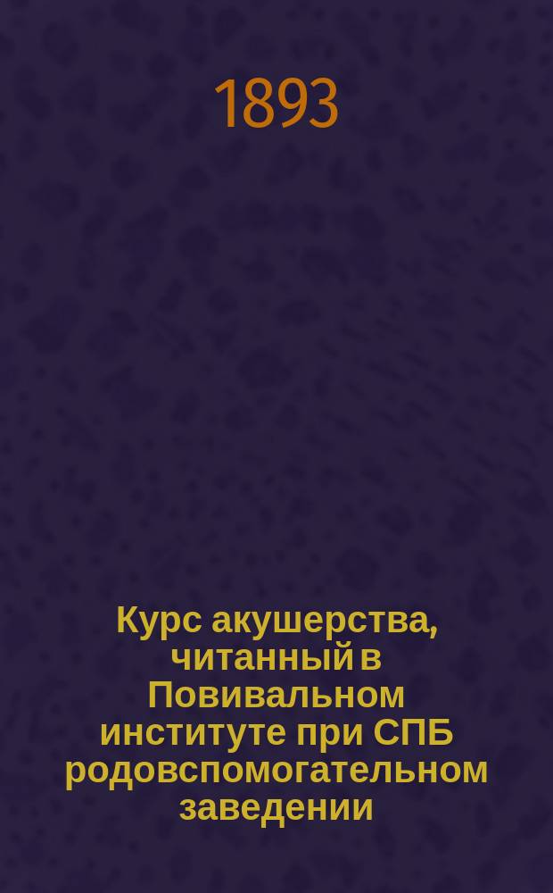 Курс акушерства, читанный в Повивальном институте при СПБ родовспомогательном заведении : Часть физиол., со включением учения о заразных болезнях, средствах и мерах против них, о выборе кормилиц, искусств. вскармливании и о подкармливании детей