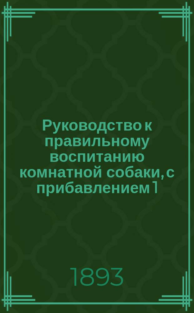 Руководство к правильному воспитанию комнатной собаки, с прибавлением 1) статьи об общих признаках болезней у собак и 2) подробной статьи о бешенстве собак