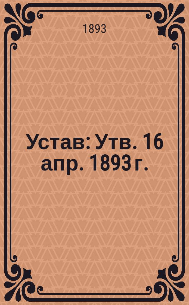 Устав : Утв. 16 апр. 1893 г.
