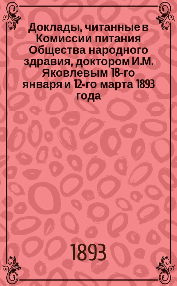 Доклады, читанные в Комиссии питания Общества народного здравия, доктором И.М. Яковлевым 18-го января и 12-го марта 1893 года