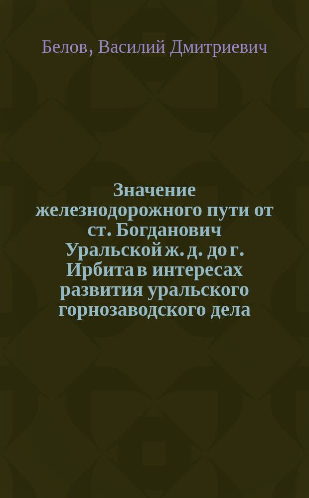 Значение железнодорожного пути от ст. Богданович Уральской ж. д. до г. Ирбита в интересах развития уральского горнозаводского дела : Доклад В.Д. Белова 25 апр. 1894 г. в О-ве для содействия пром-сти и торговли