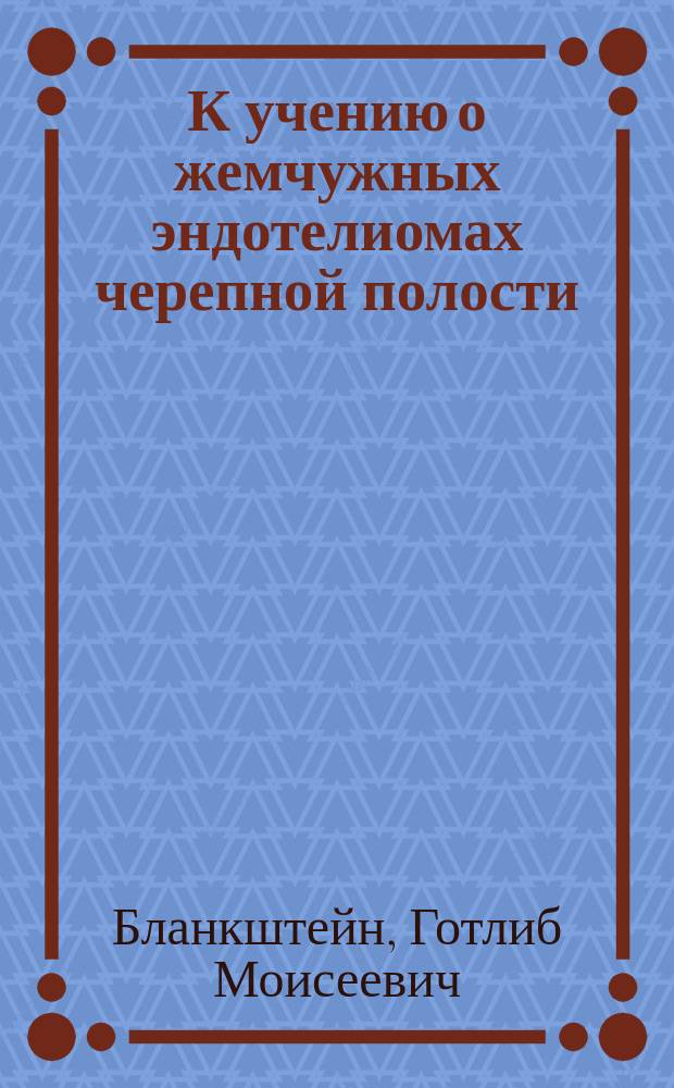 К учению о жемчужных эндотелиомах черепной полости : Дис. на степ. д-ра мед. Г.М. Бланкштейна