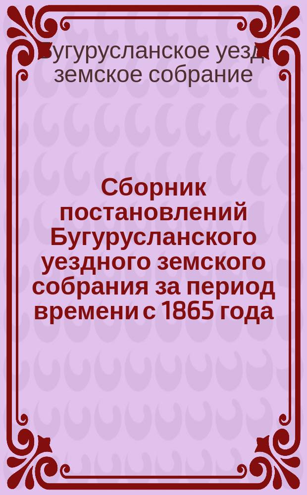 Сборник постановлений Бугурусланского уездного земского собрания за период времени с 1865 года, т. е. с открытия в Бугурусланском уезде земских учреждений, до 1888 года, по вопросу обложения земскими сборами всех вообще предметов, какие на основании Положении о земельном учреждении подлежат этому обложению, на удовлетворение обязательных и необязательных по закону земских повинностей : Сост. в 1888 г., в окт. и нояб. мес