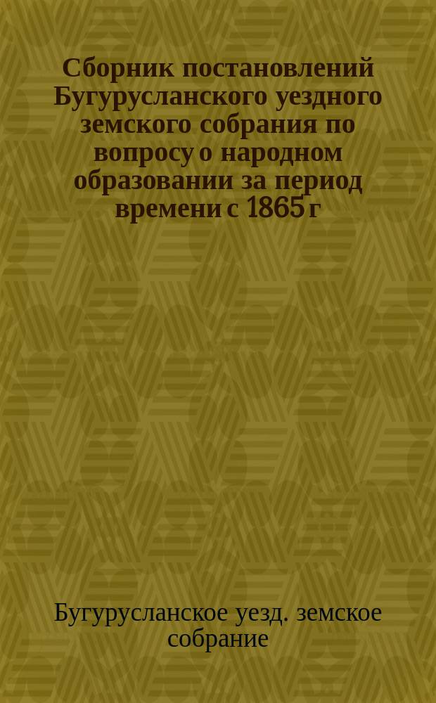 Сборник постановлений Бугурусланского уездного земского собрания по вопросу о народном образовании за период времени с 1865 г., т.е. с открытия в Бугурусланском уезде земских учреждений, до 1890 года