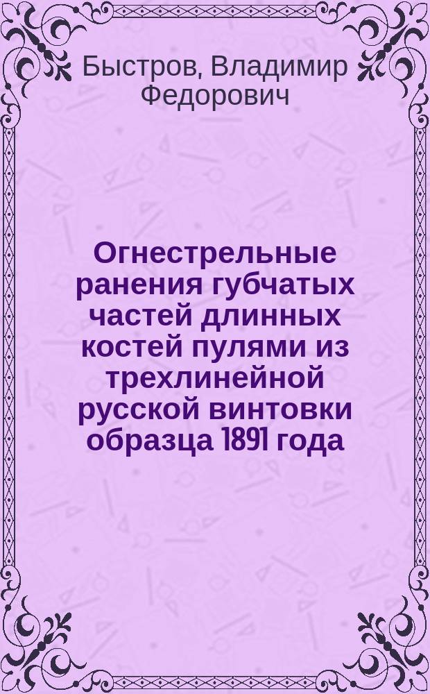 Огнестрельные ранения губчатых частей длинных костей пулями из трехлинейной русской винтовки образца 1891 года : (Опыты на трупах) : Дис. на степ. д-ра мед. Владимира Феодоровича Быстрова