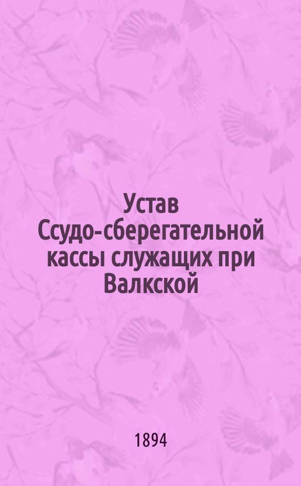 Устав Ссудо-сберегательной кассы служащих при Валкской (Лифляндской губернии) уездной полиции : Утв. 16 июня 1894 г.