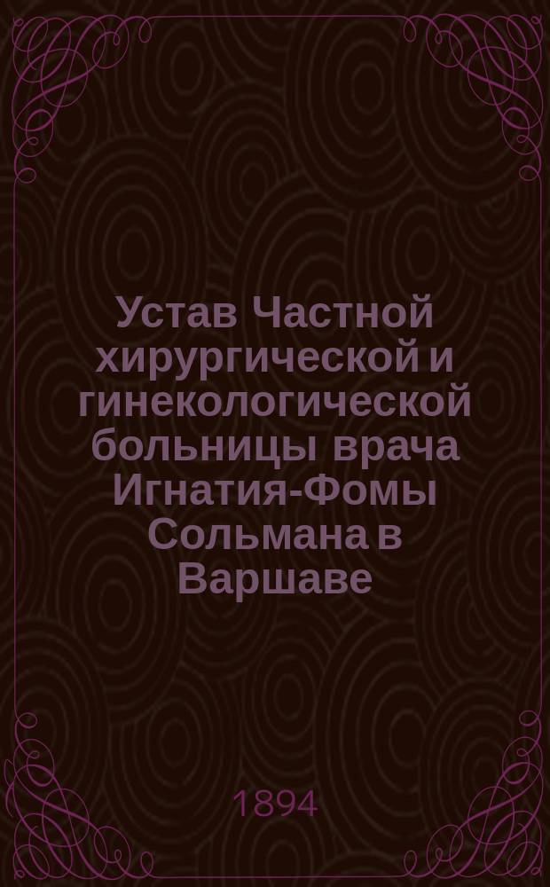Устав Частной хирургической и гинекологической больницы врача Игнатия-Фомы Сольмана в Варшаве : Утв. 16 дек. 1893 г.