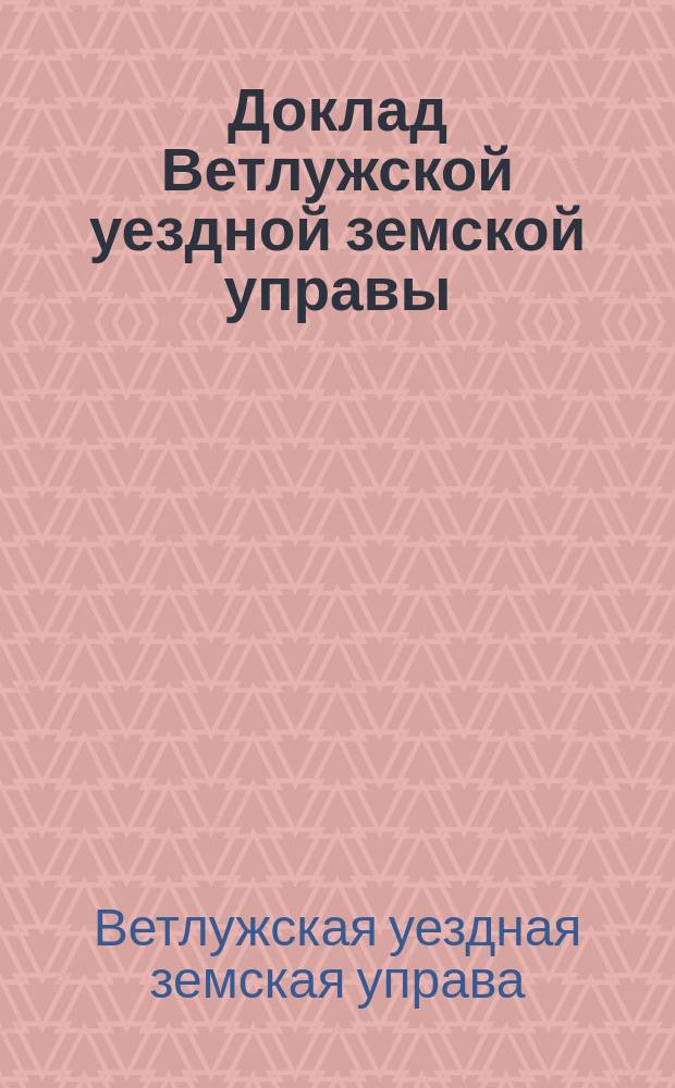 Доклад Ветлужской уездной земской управы : С прил. о состоянии хлебных запасных магазинов и о положении зданий их