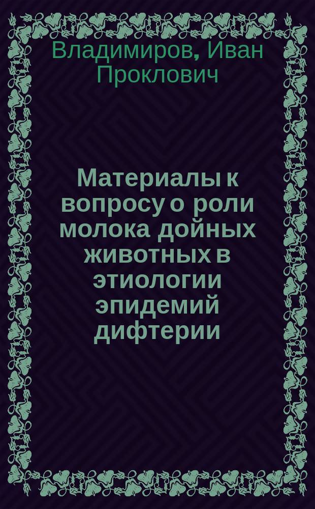Материалы к вопросу о роли молока дойных животных в этиологии эпидемий дифтерии : (Эксперим. исслед.) : Дис. на степ. д-ра мед. И.П. Владимирова