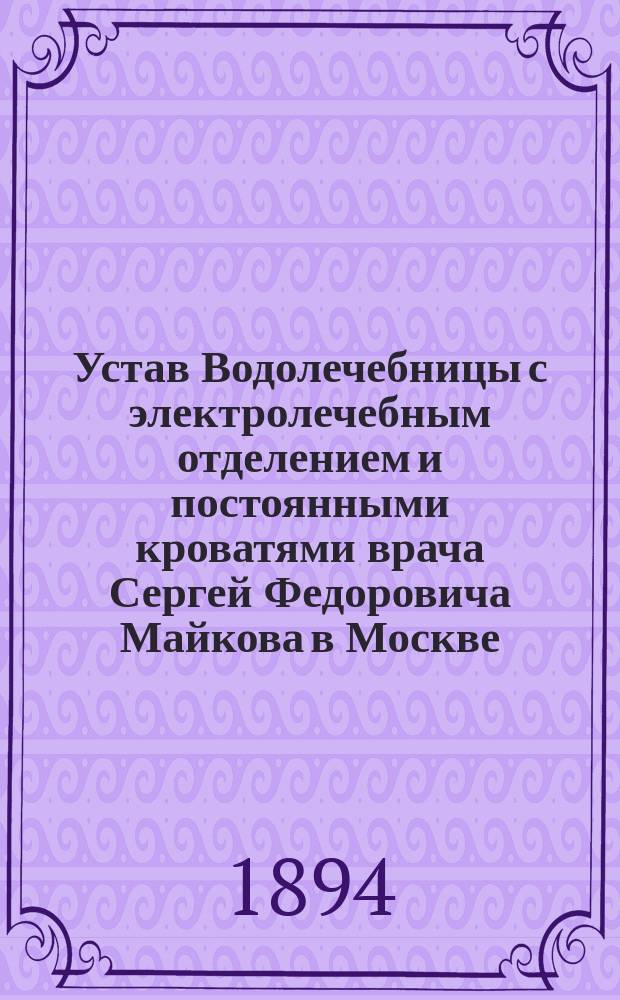 Устав Водолечебницы с электролечебным отделением и постоянными кроватями врача Сергей Федоровича Майкова в Москве : Утв. 27 окт. 1894 г.