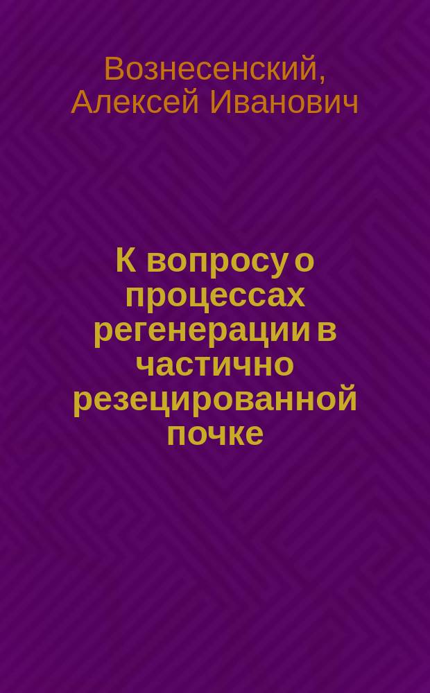К вопросу о процессах регенерации в частично резецированной почке : Эксперим.-гистол. исслед. : Дис. на степ. д-ра мед. А.И. Вознесенского